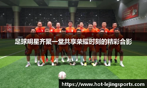足球明星齐聚一堂共享荣耀时刻的精彩合影